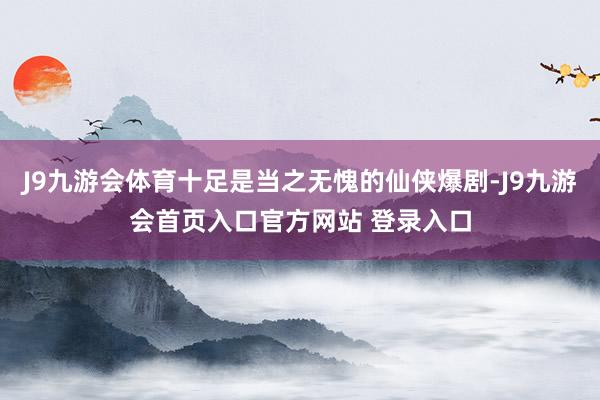 J9九游会体育十足是当之无愧的仙侠爆剧-J9九游会首页入口官方网站 登录入口