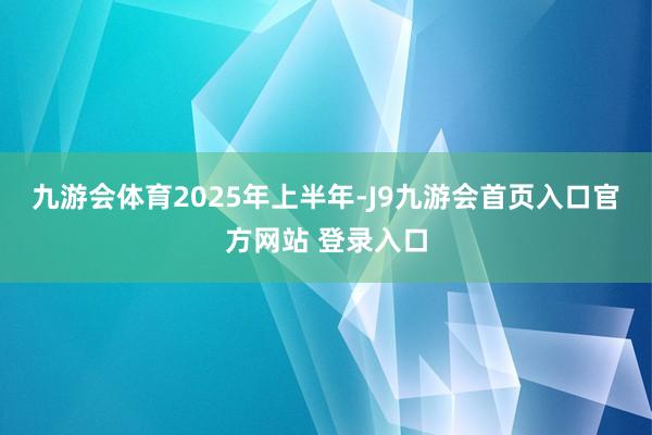 九游会体育　　2025年上半年-J9九游会首页入口官方网站 登录入口