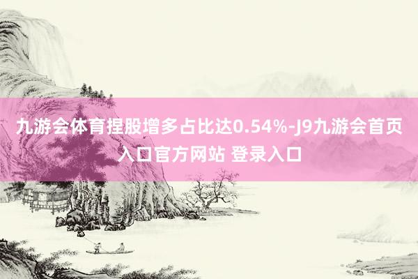 九游会体育捏股增多占比达0.54%-J9九游会首页入口官方网站 登录入口