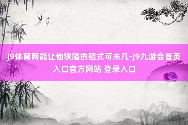 J9体育网能让他狭隘的招式可未几-J9九游会首页入口官方网站 登录入口