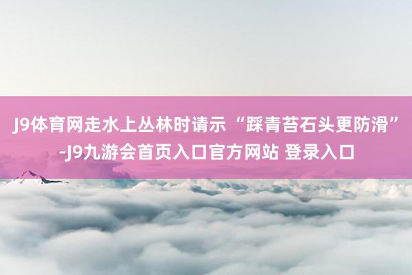 J9体育网走水上丛林时请示 “踩青苔石头更防滑”-J9九游会首页入口官方网站 登录入口