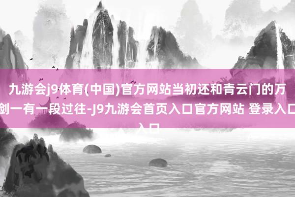 九游会j9体育(中国)官方网站当初还和青云门的万剑一有一段过往-J9九游会首页入口官方网站 登录入口