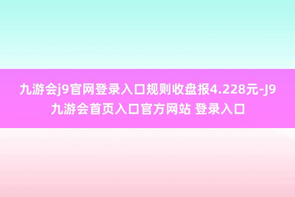 九游会j9官网登录入口规则收盘报4.228元-J9九游会首页入口官方网站 登录入口