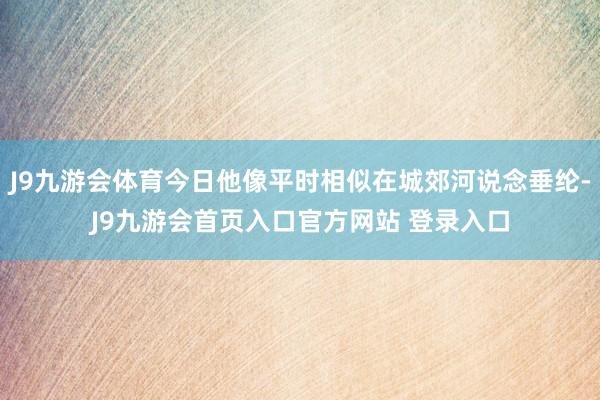 J9九游会体育今日他像平时相似在城郊河说念垂纶-J9九游会首页入口官方网站 登录入口