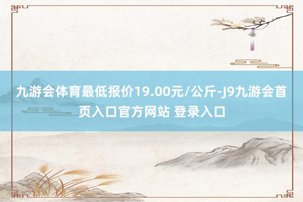 九游会体育最低报价19.00元/公斤-J9九游会首页入口官方网站 登录入口