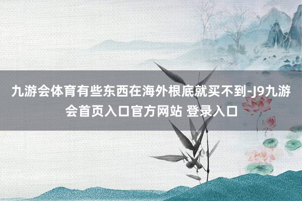 九游会体育有些东西在海外根底就买不到-J9九游会首页入口官方网站 登录入口