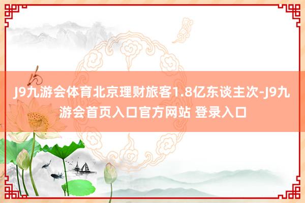 J9九游会体育北京理财旅客1.8亿东谈主次-J9九游会首页入口官方网站 登录入口