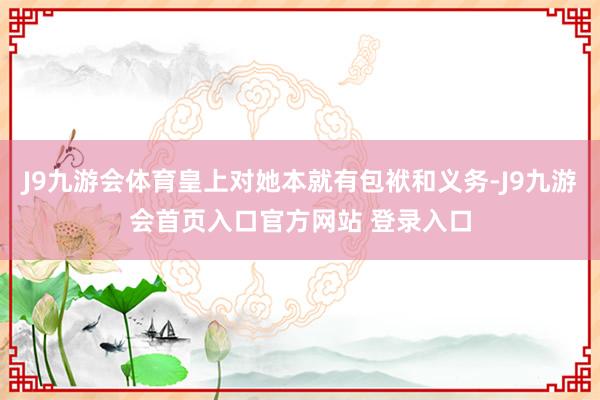 J9九游会体育皇上对她本就有包袱和义务-J9九游会首页入口官方网站 登录入口