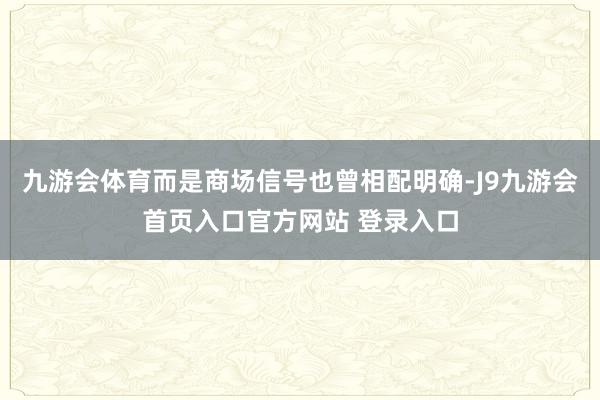 九游会体育而是商场信号也曾相配明确-J9九游会首页入口官方网站 登录入口