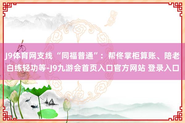 J9体育网支线 “同福普通”：帮佟掌柜算账、陪老白练轻功等-J9九游会首页入口官方网站 登录入口