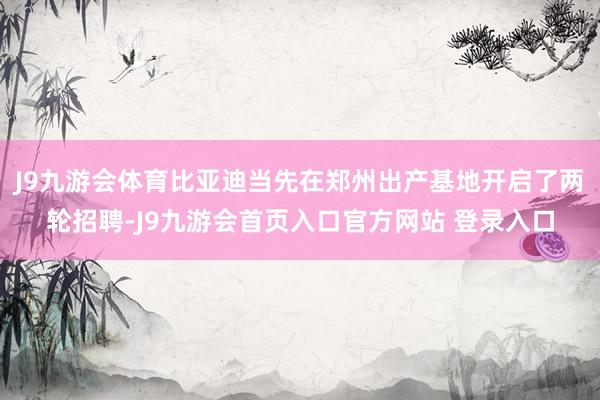 J9九游会体育比亚迪当先在郑州出产基地开启了两轮招聘-J9九游会首页入口官方网站 登录入口