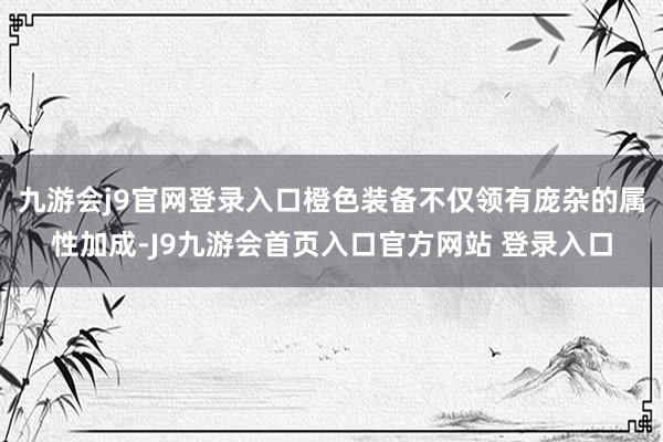 九游会j9官网登录入口橙色装备不仅领有庞杂的属性加成-J9九游会首页入口官方网站 登录入口