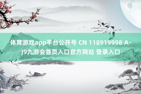 体育游戏app平台公开号 CN 118919998 A-J9九游会首页入口官方网站 登录入口