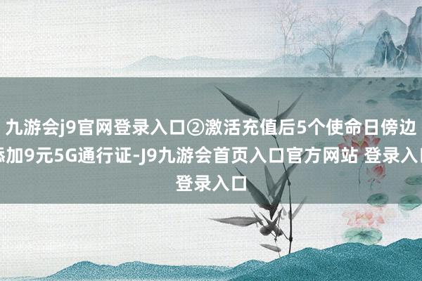 九游会j9官网登录入口②激活充值后5个使命日傍边添加9元5G通行证-J9九游会首页入口官方网站 登录入口