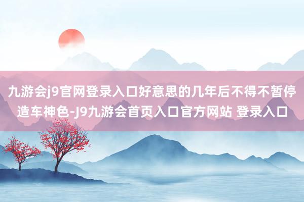 九游会j9官网登录入口好意思的几年后不得不暂停造车神色-J9九游会首页入口官方网站 登录入口