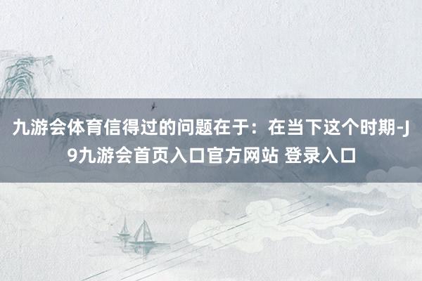 九游会体育信得过的问题在于：在当下这个时期-J9九游会首页入口官方网站 登录入口