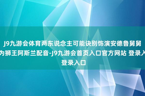 J9九游会体育两东说念主可能诀别饰演安德鲁舅舅、为狮王阿斯兰配音-J9九游会首页入口官方网站 登录入口