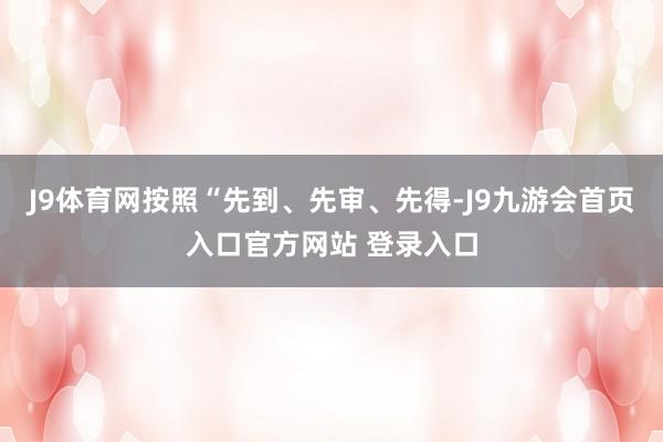 J9体育网按照“先到、先审、先得-J9九游会首页入口官方网站 登录入口