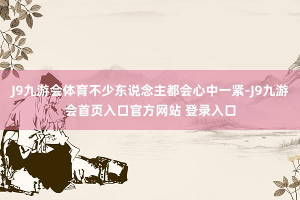 J9九游会体育不少东说念主都会心中一紧-J9九游会首页入口官方网站 登录入口