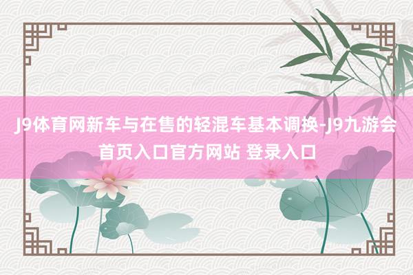 J9体育网新车与在售的轻混车基本调换-J9九游会首页入口官方网站 登录入口