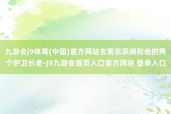 九游会j9体育(中国)官方网站玄冥宗辰闲和他的两个护卫长老-J9九游会首页入口官方网站 登录入口