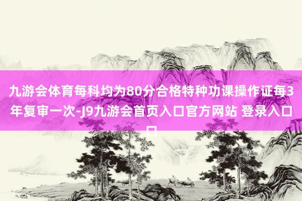 九游会体育每科均为80分合格特种功课操作证每3年复审一次-J9九游会首页入口官方网站 登录入口