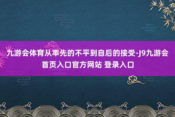 九游会体育从率先的不平到自后的接受-J9九游会首页入口官方网站 登录入口