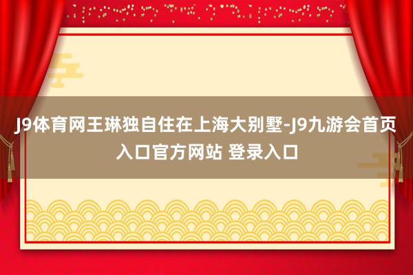 J9体育网王琳独自住在上海大别墅-J9九游会首页入口官方网站 登录入口