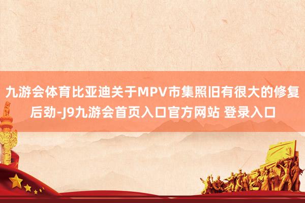 九游会体育比亚迪关于MPV市集照旧有很大的修复后劲-J9九游会首页入口官方网站 登录入口