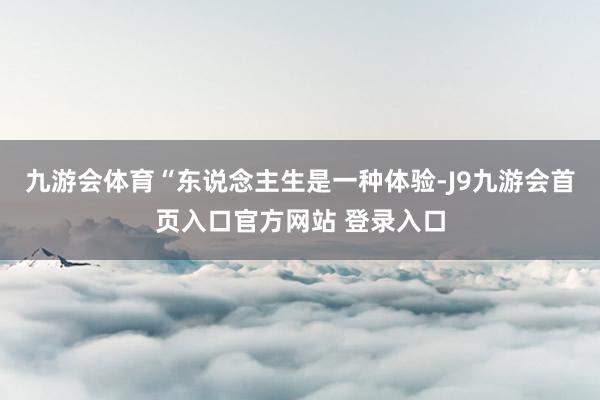 九游会体育“东说念主生是一种体验-J9九游会首页入口官方网站 登录入口