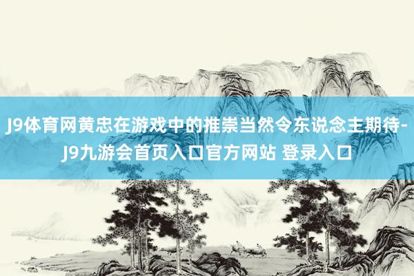 J9体育网黄忠在游戏中的推崇当然令东说念主期待-J9九游会首页入口官方网站 登录入口