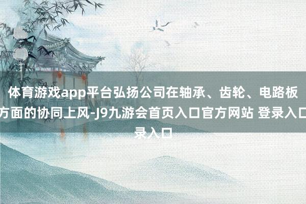 体育游戏app平台弘扬公司在轴承、齿轮、电路板方面的协同上风-J9九游会首页入口官方网站 登录入口