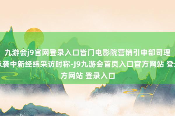 九游会j9官网登录入口皆门电影院营销引申部司理张淼承袭中新经纬采访时称-J9九游会首页入口官方网站 登录入口