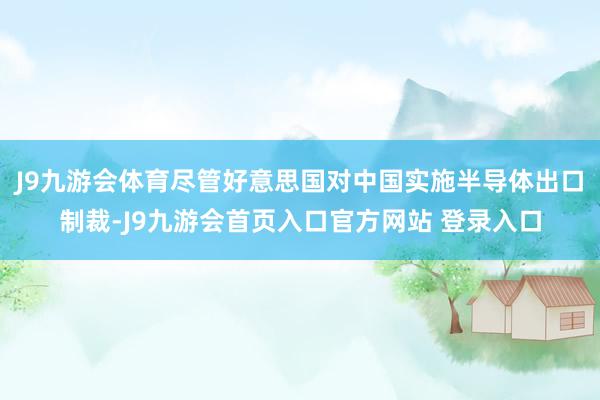 J9九游会体育尽管好意思国对中国实施半导体出口制裁-J9九游会首页入口官方网站 登录入口