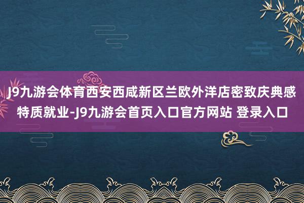 J9九游会体育西安西咸新区兰欧外洋店密致庆典感特质就业-J9九游会首页入口官方网站 登录入口