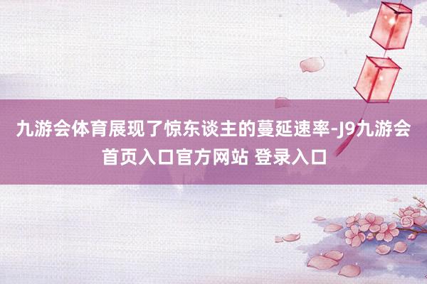 九游会体育展现了惊东谈主的蔓延速率-J9九游会首页入口官方网站 登录入口