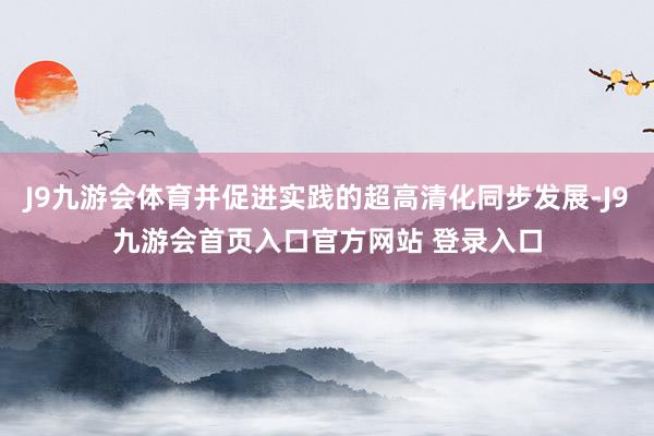 J9九游会体育并促进实践的超高清化同步发展-J9九游会首页入口官方网站 登录入口