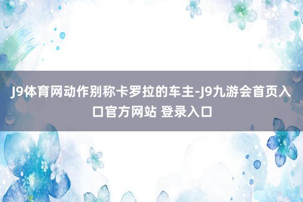 J9体育网动作别称卡罗拉的车主-J9九游会首页入口官方网站 登录入口