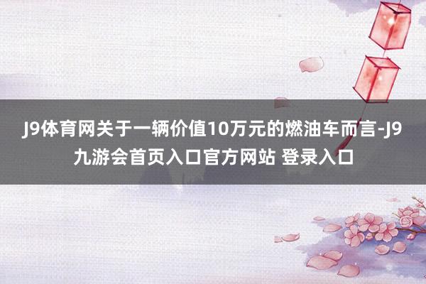 J9体育网关于一辆价值10万元的燃油车而言-J9九游会首页入口官方网站 登录入口