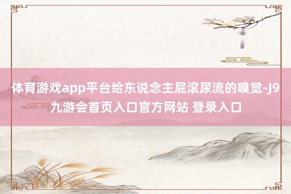体育游戏app平台给东说念主屁滚尿流的嗅觉-J9九游会首页入口官方网站 登录入口