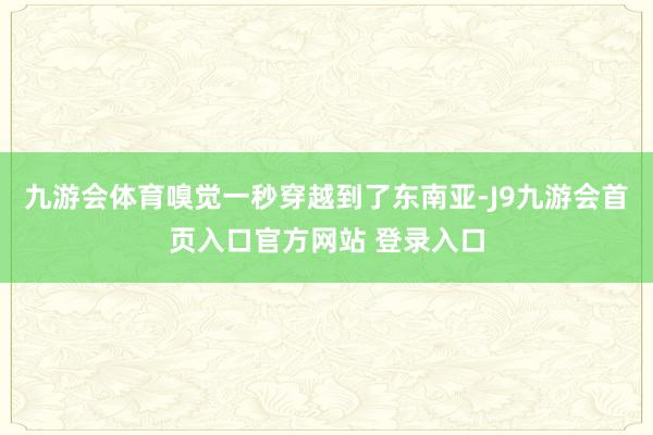 九游会体育嗅觉一秒穿越到了东南亚-J9九游会首页入口官方网站 登录入口