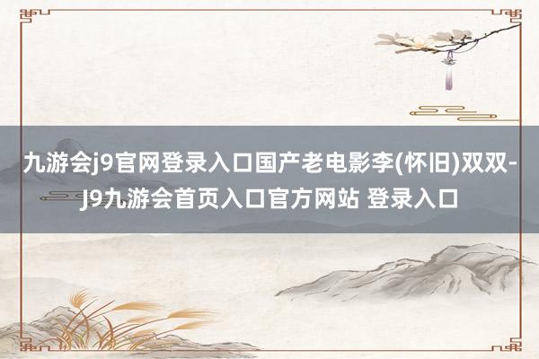 九游会j9官网登录入口国产老电影李(怀旧)双双-J9九游会首页入口官方网站 登录入口