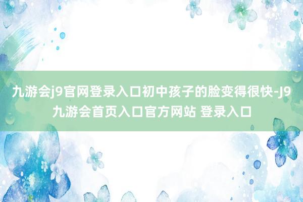 九游会j9官网登录入口初中孩子的脸变得很快-J9九游会首页入口官方网站 登录入口