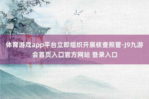体育游戏app平台立即组织开展核查照管-J9九游会首页入口官方网站 登录入口