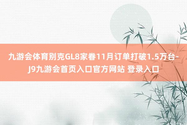 九游会体育别克GL8家眷11月订单打破1.5万台-J9九游会首页入口官方网站 登录入口