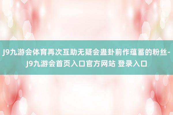 J9九游会体育再次互助无疑会蛊卦前作蕴蓄的粉丝-J9九游会首页入口官方网站 登录入口