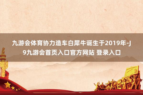 九游会体育　　协力造车　　白犀牛诞生于2019年-J9九游会首页入口官方网站 登录入口