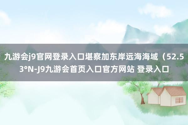 九游会j9官网登录入口堪察加东岸远海海域（52.53°N-J9九游会首页入口官方网站 登录入口