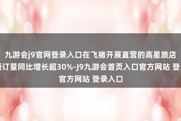 九游会j9官网登录入口在飞猪开展直营的高星旅店品牌预订量同比增长超30%-J9九游会首页入口官方网站 登录入口