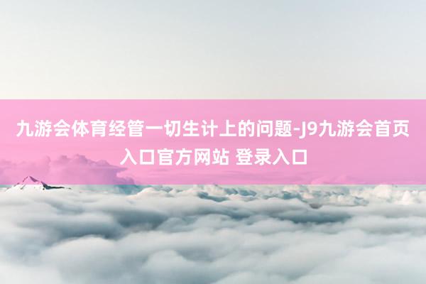 九游会体育经管一切生计上的问题-J9九游会首页入口官方网站 登录入口